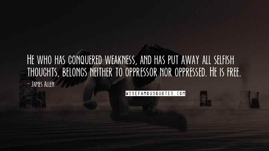 James Allen Quotes: He who has conquered weakness, and has put away all selfish thoughts, belongs neither to oppressor nor oppressed. He is free.