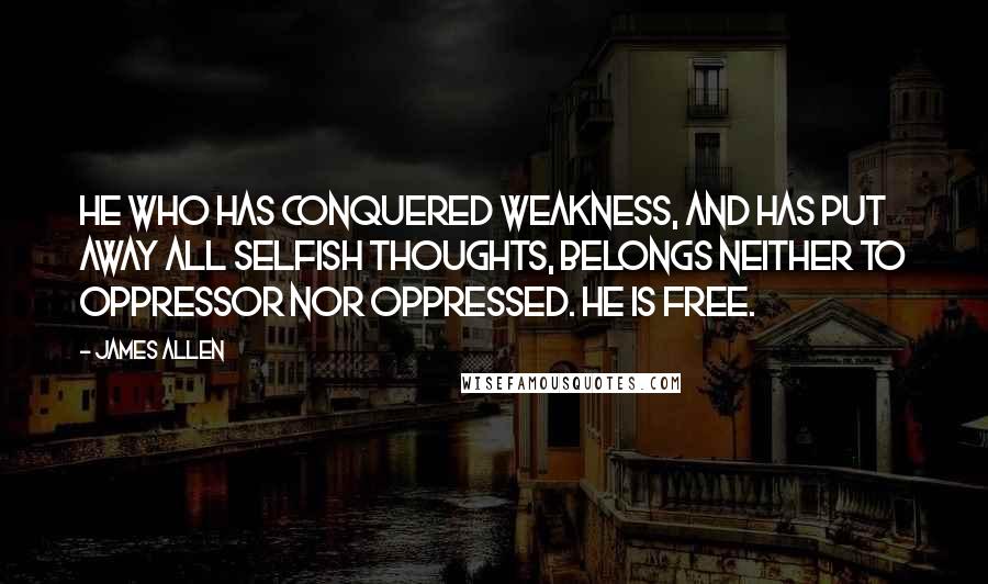 James Allen Quotes: He who has conquered weakness, and has put away all selfish thoughts, belongs neither to oppressor nor oppressed. He is free.