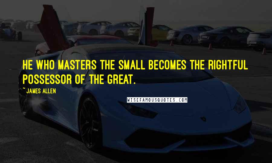 James Allen Quotes: He who masters the small becomes the rightful possessor of the great.