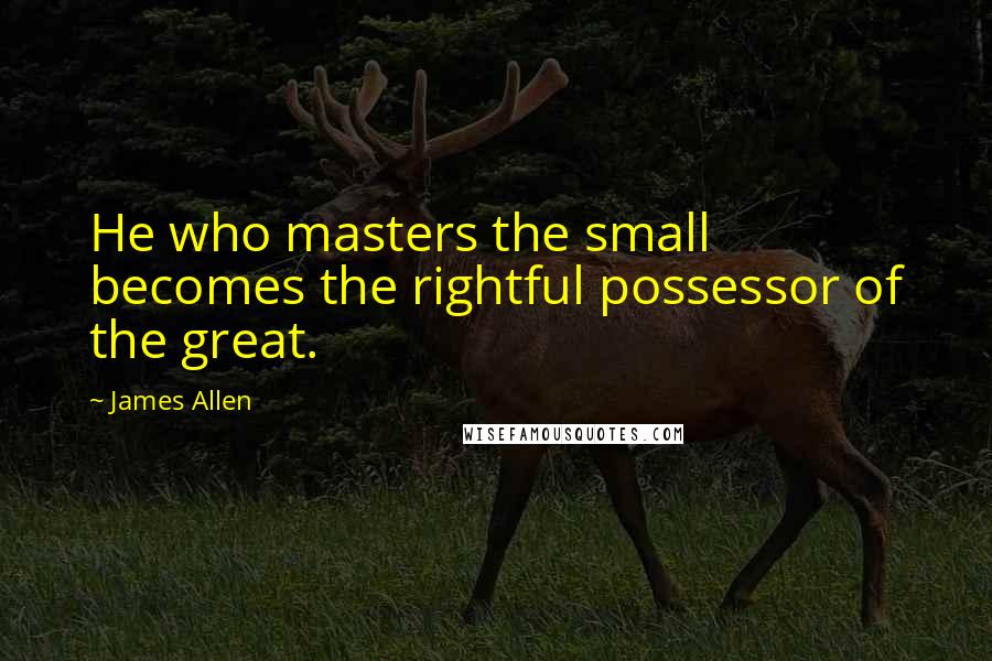 James Allen Quotes: He who masters the small becomes the rightful possessor of the great.