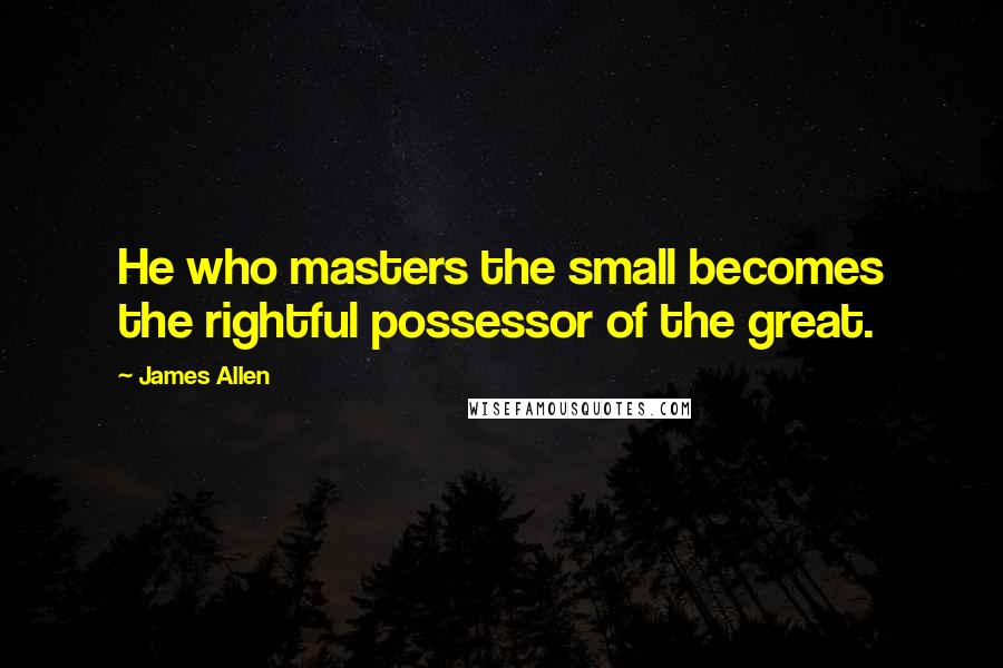 James Allen Quotes: He who masters the small becomes the rightful possessor of the great.