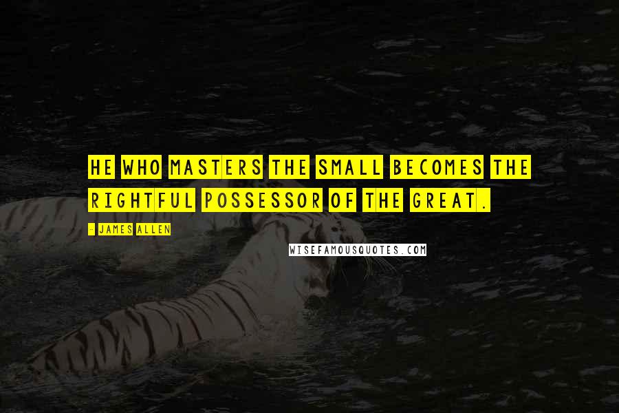 James Allen Quotes: He who masters the small becomes the rightful possessor of the great.