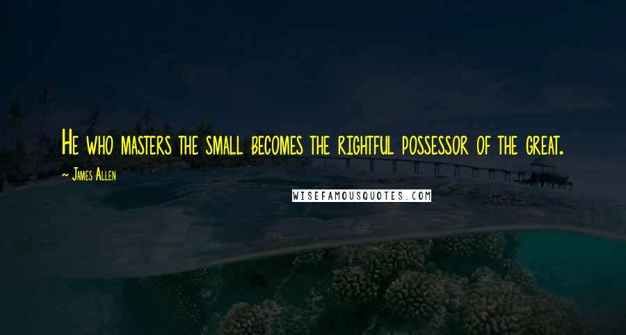 James Allen Quotes: He who masters the small becomes the rightful possessor of the great.