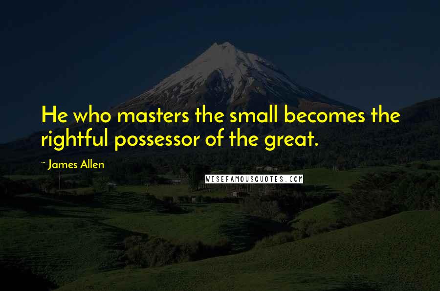 James Allen Quotes: He who masters the small becomes the rightful possessor of the great.