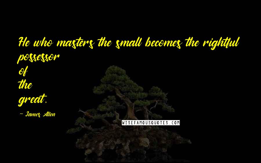 James Allen Quotes: He who masters the small becomes the rightful possessor of the great.