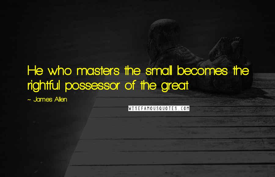 James Allen Quotes: He who masters the small becomes the rightful possessor of the great.