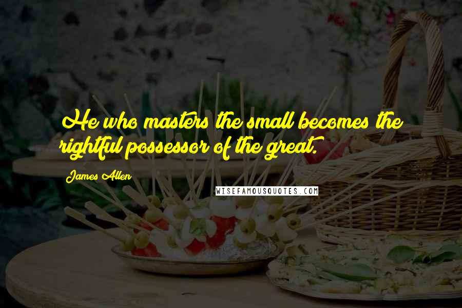 James Allen Quotes: He who masters the small becomes the rightful possessor of the great.