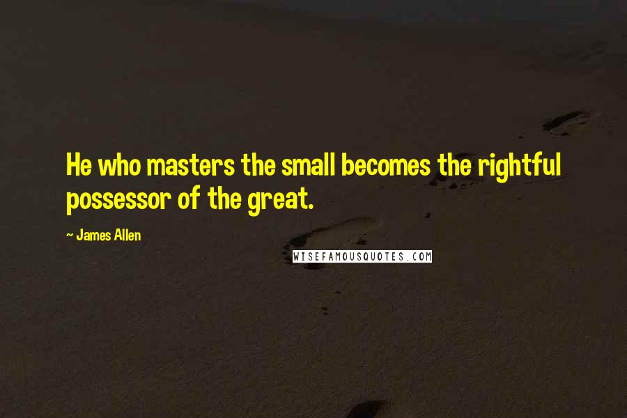 James Allen Quotes: He who masters the small becomes the rightful possessor of the great.