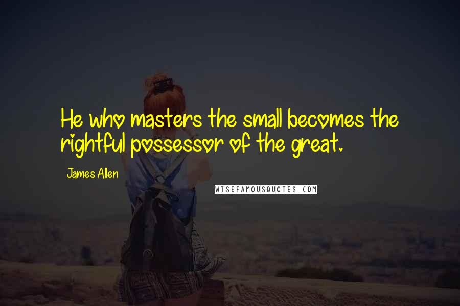 James Allen Quotes: He who masters the small becomes the rightful possessor of the great.