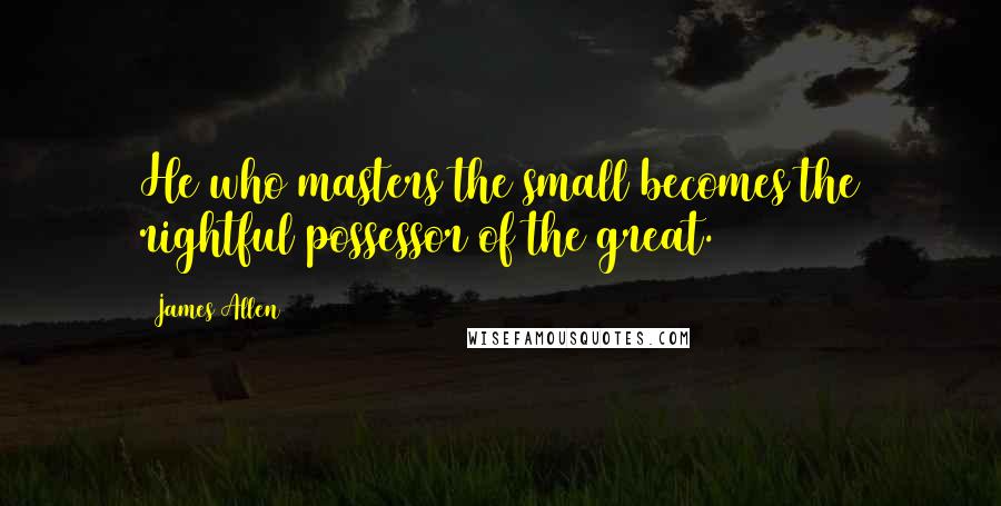 James Allen Quotes: He who masters the small becomes the rightful possessor of the great.