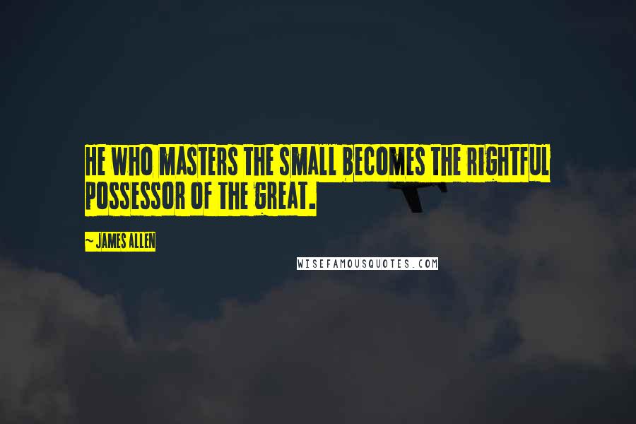 James Allen Quotes: He who masters the small becomes the rightful possessor of the great.