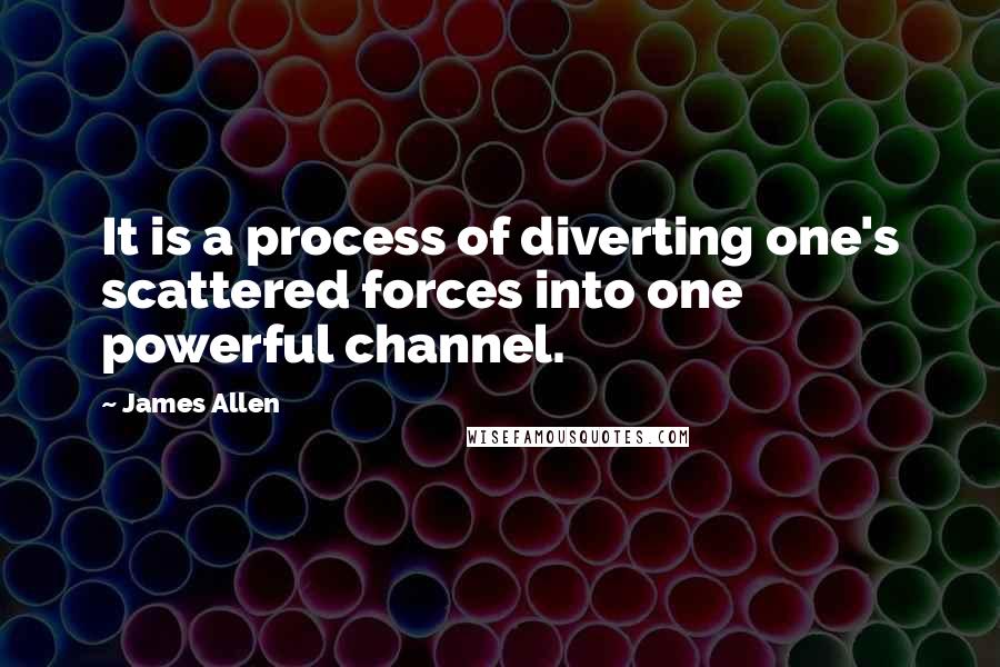 James Allen Quotes: It is a process of diverting one's scattered forces into one powerful channel.