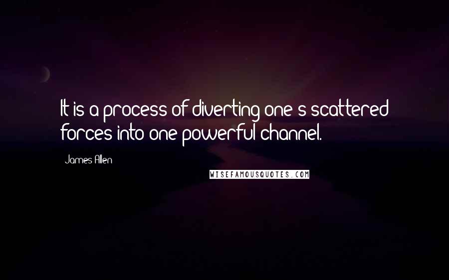James Allen Quotes: It is a process of diverting one's scattered forces into one powerful channel.