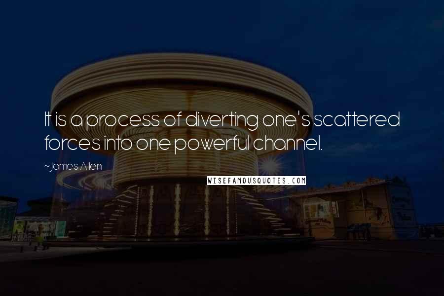 James Allen Quotes: It is a process of diverting one's scattered forces into one powerful channel.
