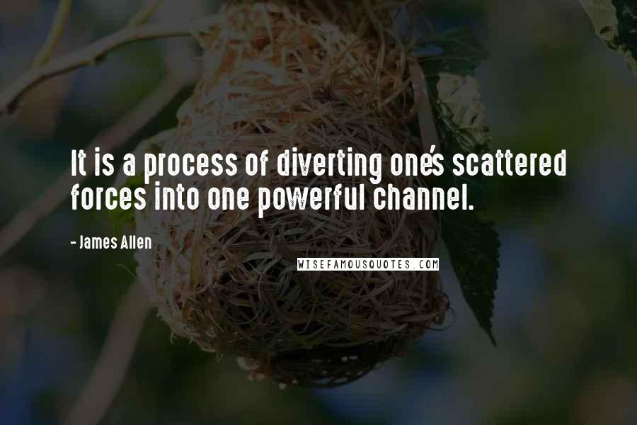 James Allen Quotes: It is a process of diverting one's scattered forces into one powerful channel.