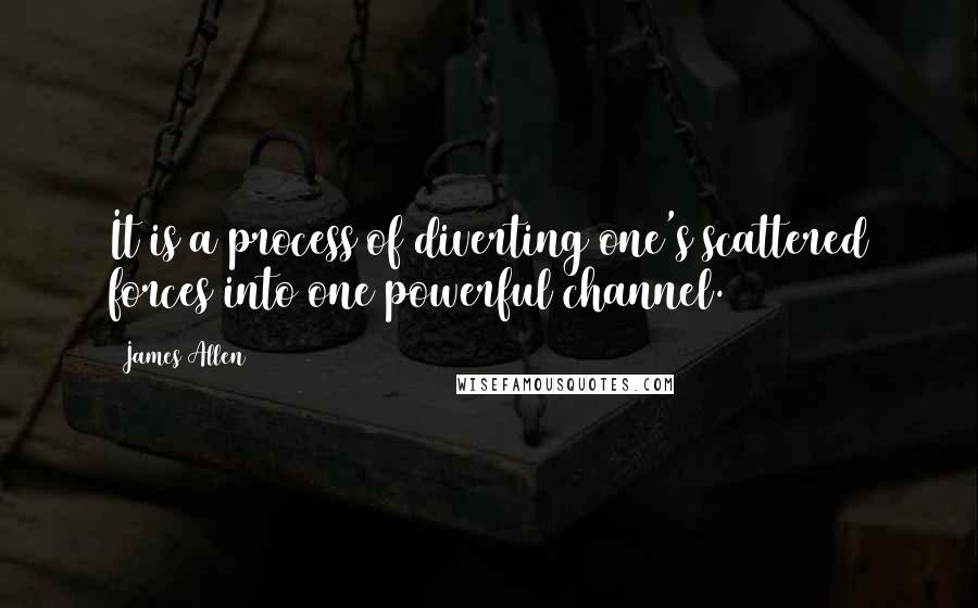 James Allen Quotes: It is a process of diverting one's scattered forces into one powerful channel.