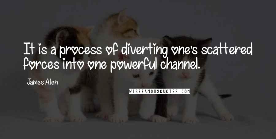 James Allen Quotes: It is a process of diverting one's scattered forces into one powerful channel.