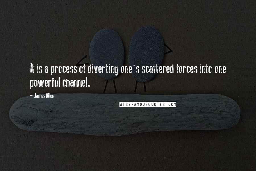 James Allen Quotes: It is a process of diverting one's scattered forces into one powerful channel.