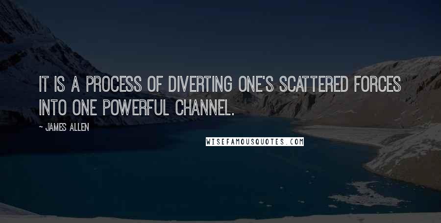James Allen Quotes: It is a process of diverting one's scattered forces into one powerful channel.