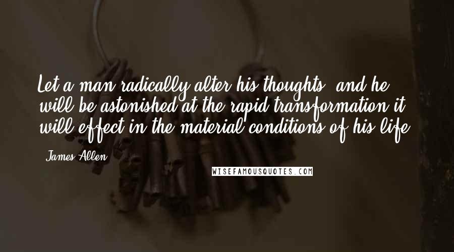 James Allen Quotes: Let a man radically alter his thoughts, and he will be astonished at the rapid transformation it will effect in the material conditions of his life.