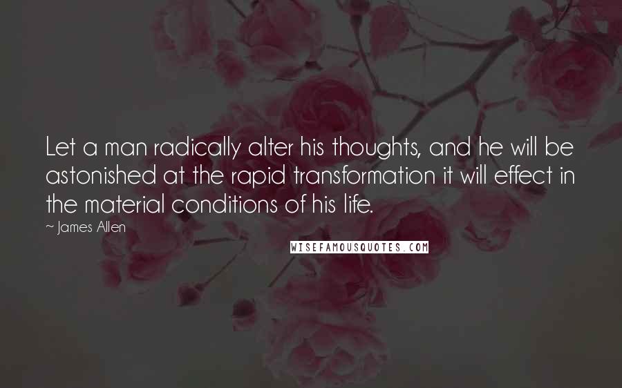 James Allen Quotes: Let a man radically alter his thoughts, and he will be astonished at the rapid transformation it will effect in the material conditions of his life.