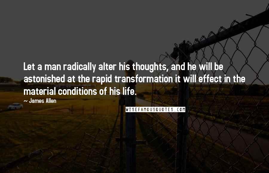 James Allen Quotes: Let a man radically alter his thoughts, and he will be astonished at the rapid transformation it will effect in the material conditions of his life.