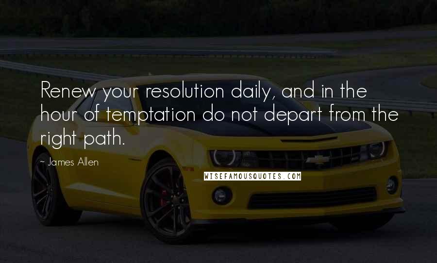 James Allen Quotes: Renew your resolution daily, and in the hour of temptation do not depart from the right path.