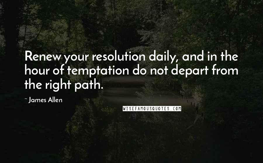 James Allen Quotes: Renew your resolution daily, and in the hour of temptation do not depart from the right path.