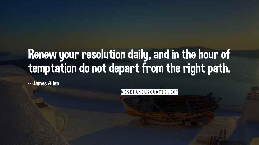 James Allen Quotes: Renew your resolution daily, and in the hour of temptation do not depart from the right path.