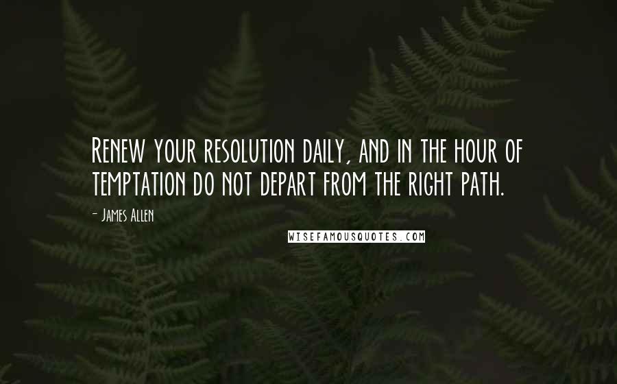 James Allen Quotes: Renew your resolution daily, and in the hour of temptation do not depart from the right path.