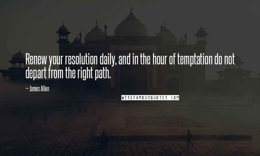 James Allen Quotes: Renew your resolution daily, and in the hour of temptation do not depart from the right path.