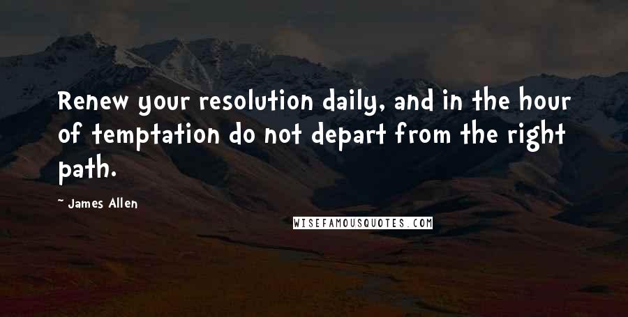 James Allen Quotes: Renew your resolution daily, and in the hour of temptation do not depart from the right path.