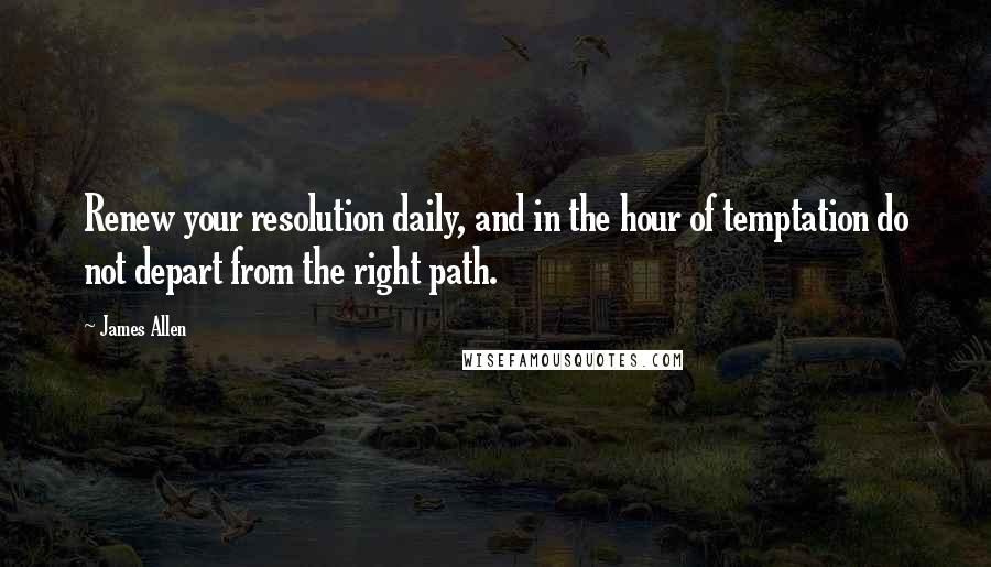 James Allen Quotes: Renew your resolution daily, and in the hour of temptation do not depart from the right path.