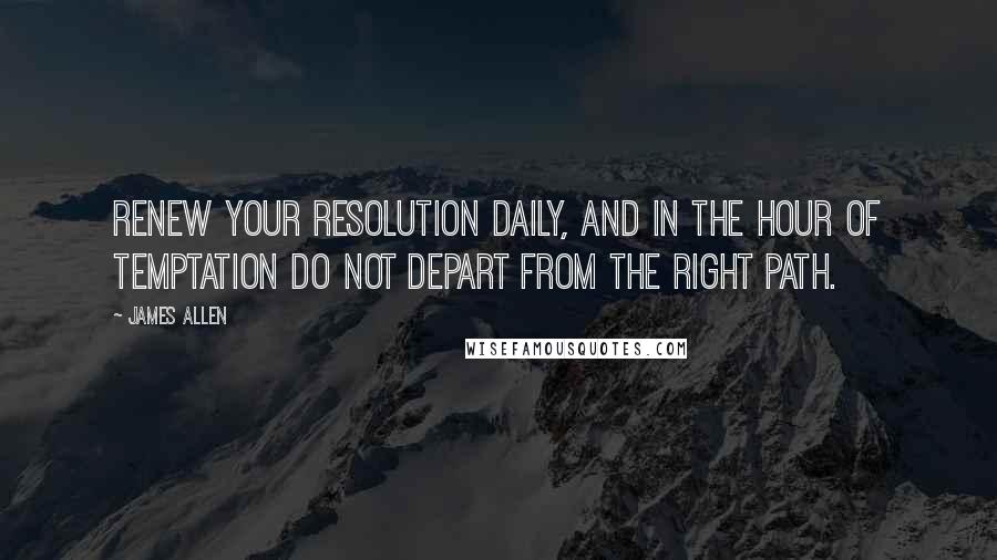 James Allen Quotes: Renew your resolution daily, and in the hour of temptation do not depart from the right path.