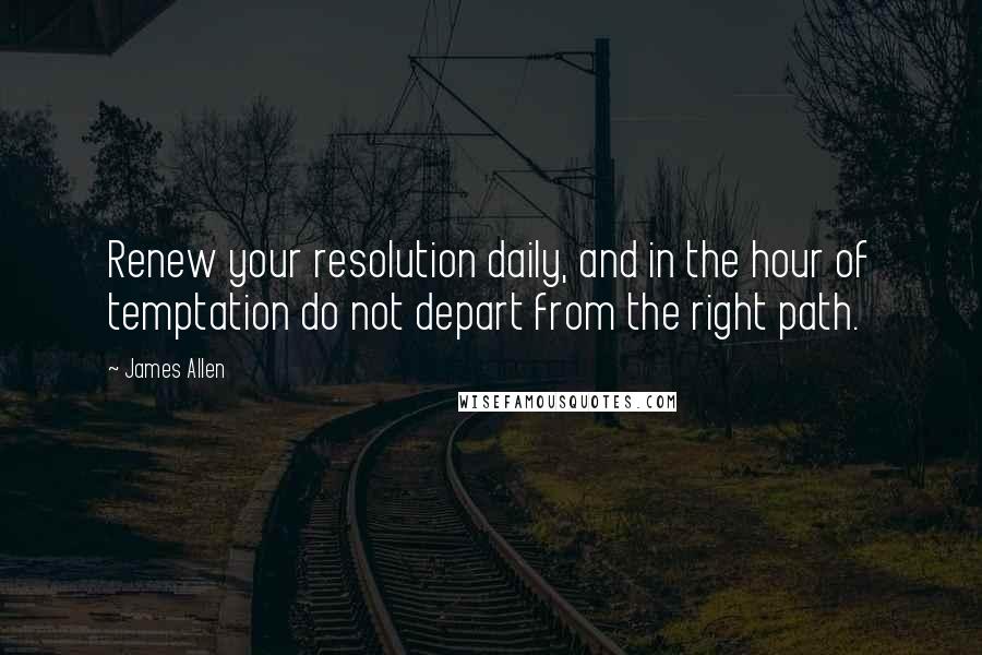 James Allen Quotes: Renew your resolution daily, and in the hour of temptation do not depart from the right path.