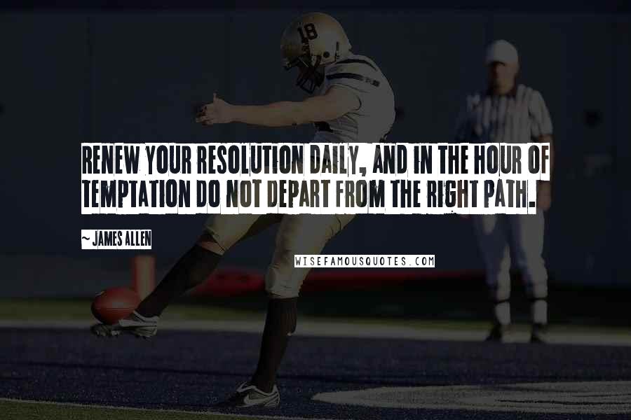 James Allen Quotes: Renew your resolution daily, and in the hour of temptation do not depart from the right path.