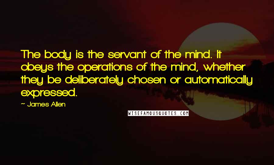 James Allen Quotes: The body is the servant of the mind. It obeys the operations of the mind, whether they be deliberately chosen or automatically expressed.