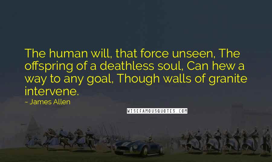 James Allen Quotes: The human will, that force unseen, The offspring of a deathless soul, Can hew a way to any goal, Though walls of granite intervene.