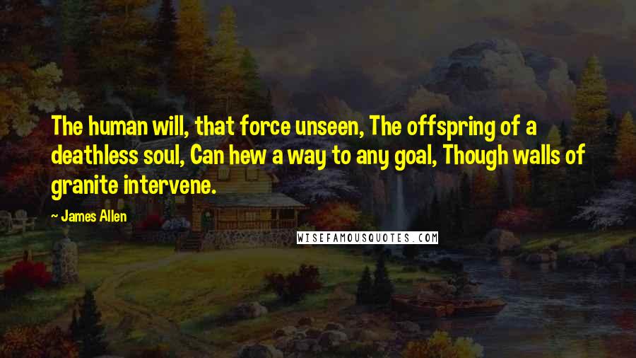 James Allen Quotes: The human will, that force unseen, The offspring of a deathless soul, Can hew a way to any goal, Though walls of granite intervene.