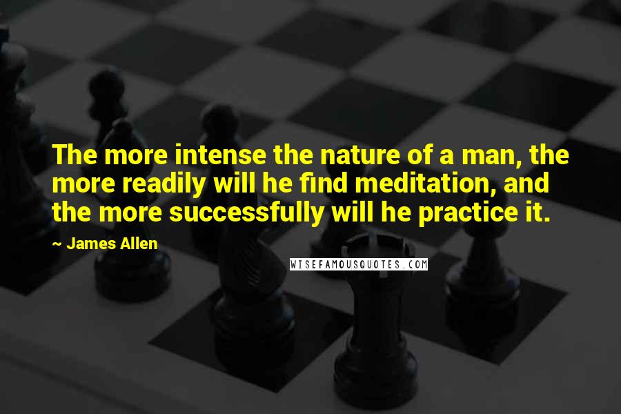 James Allen Quotes: The more intense the nature of a man, the more readily will he find meditation, and the more successfully will he practice it.