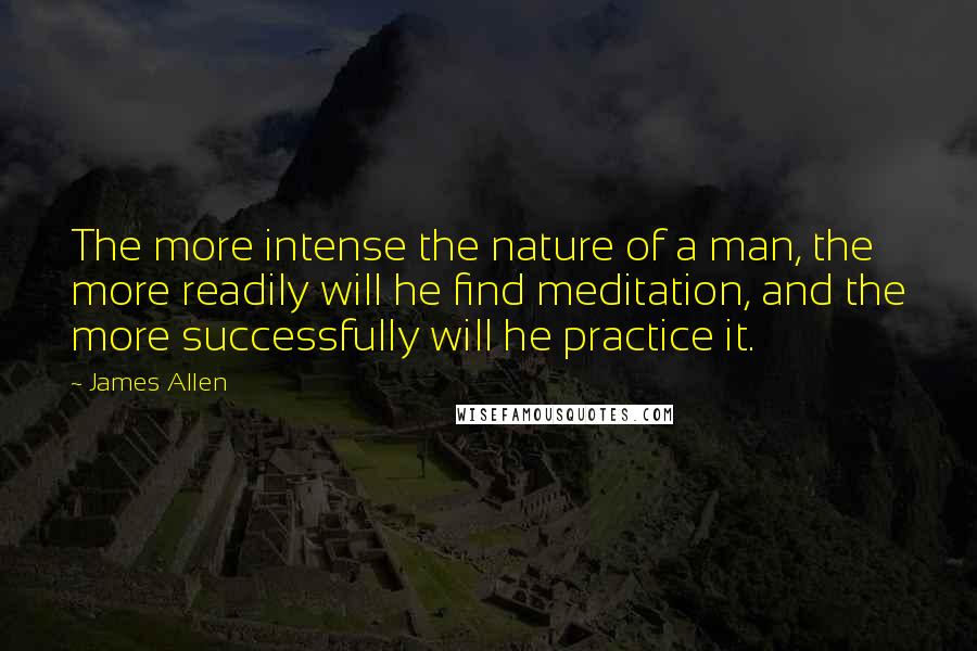 James Allen Quotes: The more intense the nature of a man, the more readily will he find meditation, and the more successfully will he practice it.