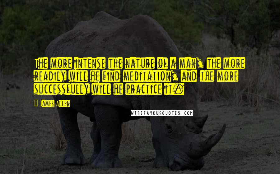 James Allen Quotes: The more intense the nature of a man, the more readily will he find meditation, and the more successfully will he practice it.