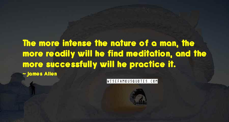 James Allen Quotes: The more intense the nature of a man, the more readily will he find meditation, and the more successfully will he practice it.