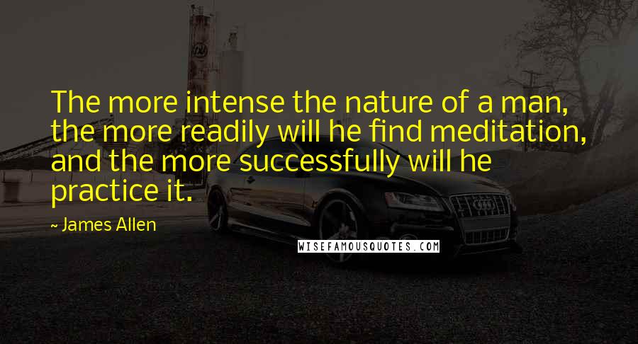 James Allen Quotes: The more intense the nature of a man, the more readily will he find meditation, and the more successfully will he practice it.