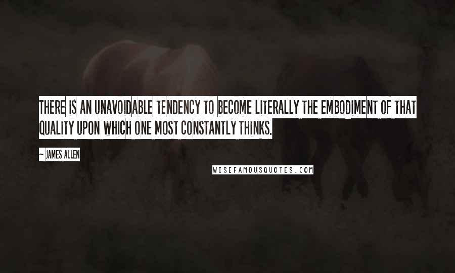 James Allen Quotes: There is an unavoidable tendency to become literally the embodiment of that quality upon which one most constantly thinks.