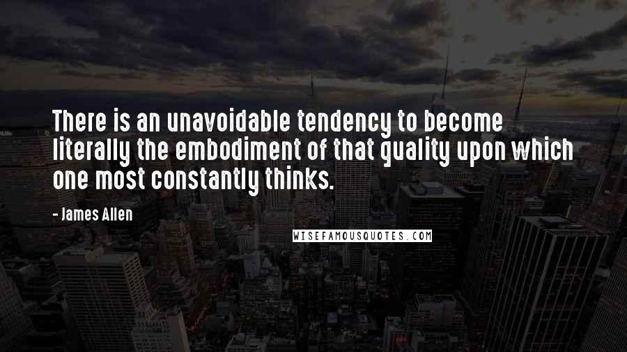 James Allen Quotes: There is an unavoidable tendency to become literally the embodiment of that quality upon which one most constantly thinks.