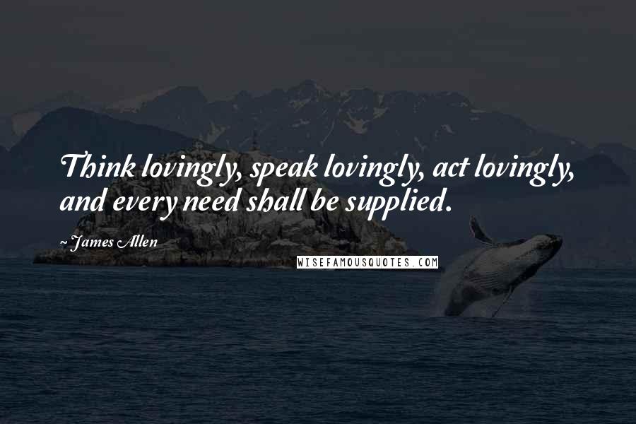 James Allen Quotes: Think lovingly, speak lovingly, act lovingly, and every need shall be supplied.