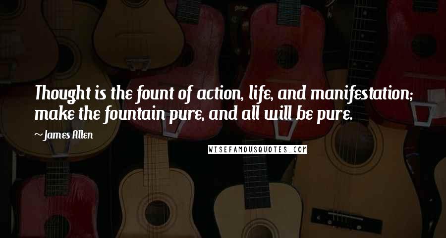 James Allen Quotes: Thought is the fount of action, life, and manifestation; make the fountain pure, and all will be pure.