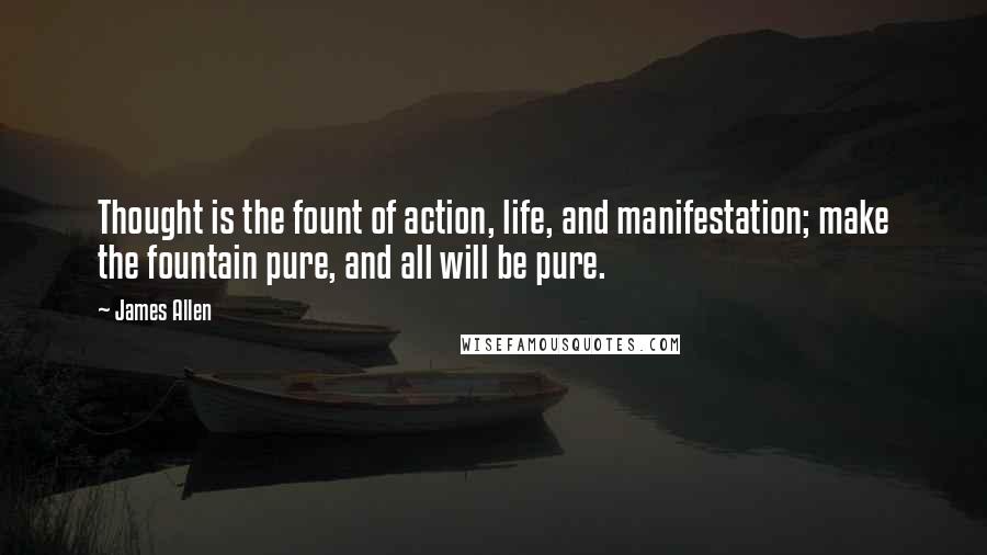 James Allen Quotes: Thought is the fount of action, life, and manifestation; make the fountain pure, and all will be pure.