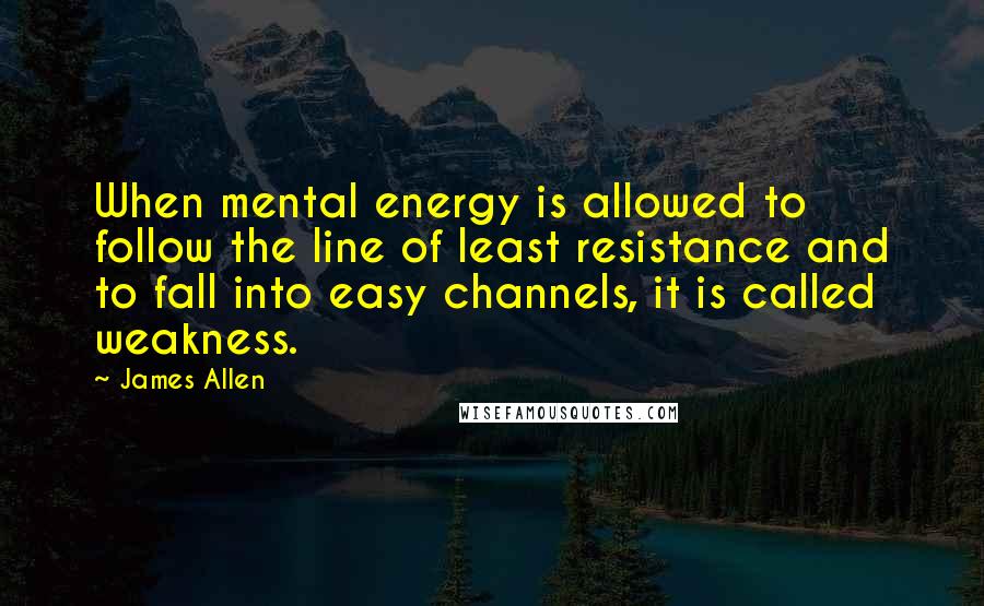 James Allen Quotes: When mental energy is allowed to follow the line of least resistance and to fall into easy channels, it is called weakness.